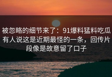 被忽略的细节来了：91爆料猛料吃瓜有人说这是近期最怪的一条，回传片段像是故意留了口子