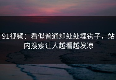 91视频：看似普通却处处埋钩子，站内搜索让人越看越发凉