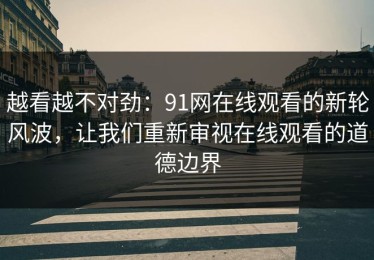 越看越不对劲：91网在线观看的新轮风波，让我们重新审视在线观看的道德边界