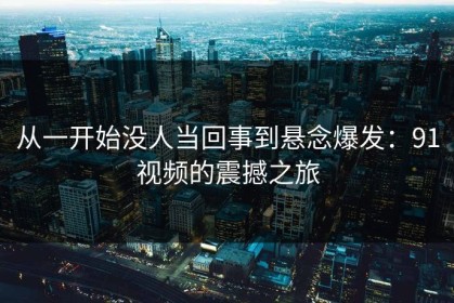 从一开始没人当回事到悬念爆发：91视频的震撼之旅