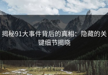揭秘91大事件背后的真相：隐藏的关键细节揭晓