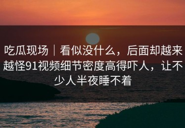 吃瓜现场｜看似没什么，后面却越来越怪91视频细节密度高得吓人，让不少人半夜睡不着