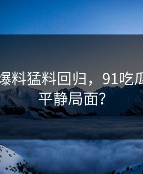 91视频爆料猛料回归，91吃瓜圈再现平静局面？