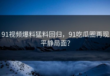 91视频爆料猛料回归，91吃瓜圈再现平静局面？