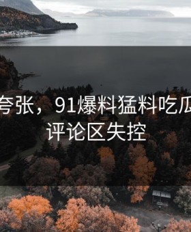 真不是夸张，91爆料猛料吃瓜这次让评论区失控