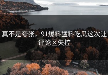 真不是夸张，91爆料猛料吃瓜这次让评论区失控