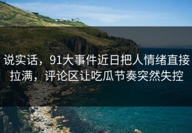 说实话，91大事件近日把人情绪直接拉满，评论区让吃瓜节奏突然失控