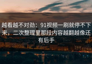 越看越不对劲：91视频一刷就停不下来，二次整理里那段内容越翻越像还有后手