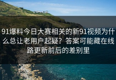 91爆料今日大赛相关的新91视频为什么总让老用户起疑？答案可能藏在线路更新前后的差别里