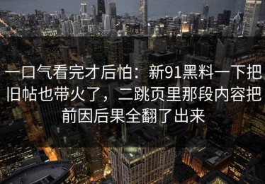 一口气看完才后怕：新91黑料一下把旧帖也带火了，二跳页里那段内容把前因后果全翻了出来