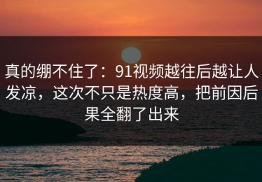 真的绷不住了：91视频越往后越让人发凉，这次不只是热度高，把前因后果全翻了出来