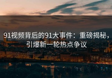 91视频背后的91大事件：重磅揭秘，引爆新一轮热点争议