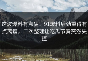 这波爆料有点猛：91爆料后劲重得有点离谱，二次整理让吃瓜节奏突然失控