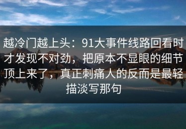 越冷门越上头：91大事件线路回看时才发现不对劲，把原本不显眼的细节顶上来了，真正刺痛人的反而是最轻描淡写那句