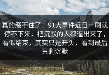 真的绷不住了：91大事件近日一刷就停不下来，把沉默的人都逼出来了，看似结束，其实只是开头，看到最后只剩沉默
