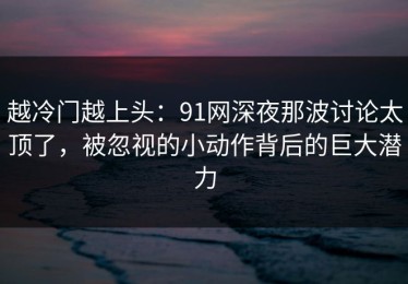 越冷门越上头：91网深夜那波讨论太顶了，被忽视的小动作背后的巨大潜力