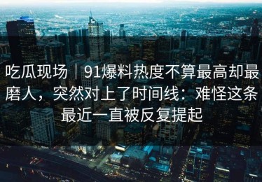 吃瓜现场｜91爆料热度不算最高却最磨人，突然对上了时间线：难怪这条最近一直被反复提起