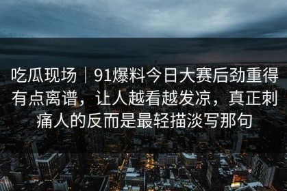 吃瓜现场｜91爆料今日大赛后劲重得有点离谱，让人越看越发凉，真正刺痛人的反而是最轻描淡写那句