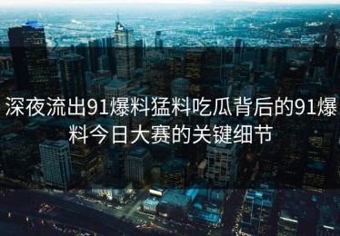 深夜流出91爆料猛料吃瓜背后的91爆料今日大赛的关键细节