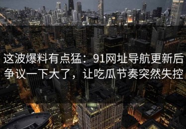 这波爆料有点猛：91网址导航更新后争议一下大了，让吃瓜节奏突然失控