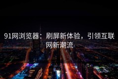 91网浏览器：刷屏新体验，引领互联网新潮流