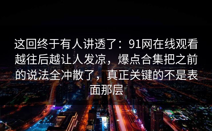 这回终于有人讲透了:91网在线观看越往后越让人发凉,爆点合集把之前的说法全冲散了,真正关键的不是表面那层 这回终于有人讲透了:91网在线观看越往后越让人发凉,爆点合集把之前的说法全冲散了,真正关键的不是表面那层