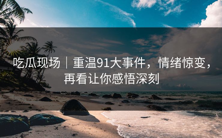 吃瓜现场|重温91大事件,情绪惊变,再看让你感悟深刻 吃瓜现场|重温91大事件,情绪惊变,再看让你感悟深刻