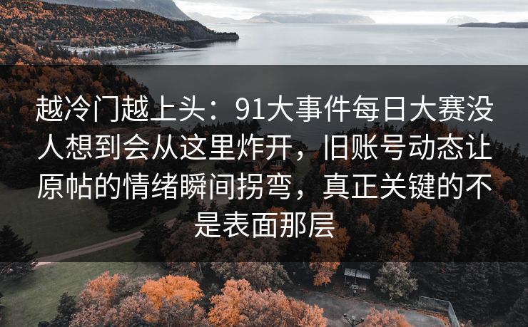 越冷门越上头:91大事件每日大赛没人想到会从这里炸开,旧账号动态让原帖的情绪瞬间拐弯,真正关键的不是表面那层 越冷门越上头:91大事件每日大赛没人想到会从这里炸开,旧账号动态让原帖的情绪瞬间拐弯,真正关键的不是表面那层