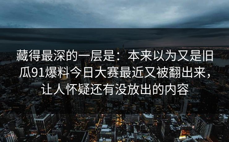 藏得最深的一层是：本来以为又是旧瓜91爆料今日大赛最近又被翻出来，让人怀疑还有没放出的内容