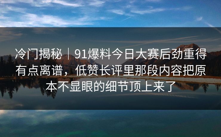 冷门揭秘|91爆料今日大赛后劲重得有点离谱,低赞长评里那段内容把原本不显眼的细节顶上来了 冷门揭秘|91爆料今日大赛后劲重得有点离谱,低赞长评里那段内容把原本不显眼的细节顶上来了
