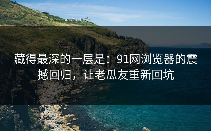 藏得最深的一层是：91网浏览器的震撼回归，让老瓜友重新回坑