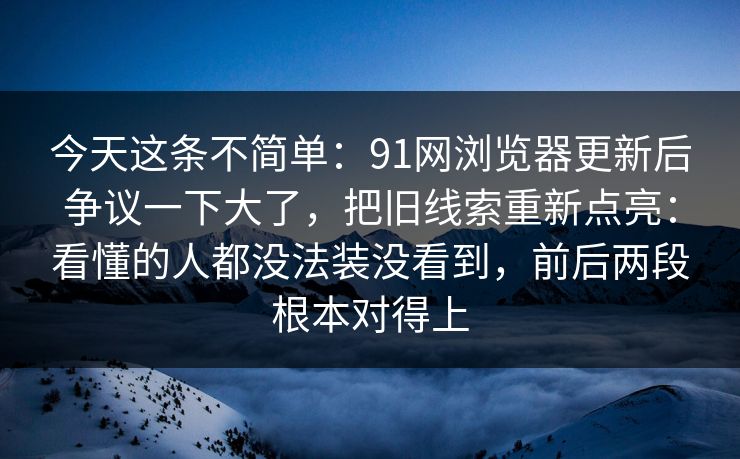 今天这条不简单:91网浏览器更新后争议一下大了,把旧线索重新点亮:看懂的人都没法装没看到,前后两段根本对得上 今天这条不简单:91网浏览器更新后争议一下大了,把旧线索重新点亮:看懂的人都没法装没看到,前后两段根本对得上