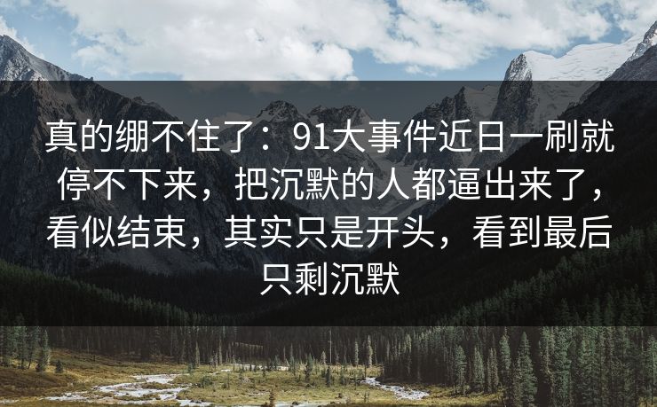 真的绷不住了:91大事件近日一刷就停不下来,把沉默的人都逼出来了,看似结束,其实只是开头,看到最后只剩沉默 真的绷不住了:91大事件近日一刷就停不下来,把沉默的人都逼出来了,看似结束,其实只是开头,看到最后只剩沉默