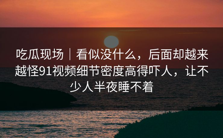 吃瓜现场|看似没什么,后面却越来越怪91视频细节密度高得吓人,让不少人半夜睡不着 吃瓜现场|看似没什么,后面却越来越怪91视频细节密度高得吓人,让不少人半夜睡不着