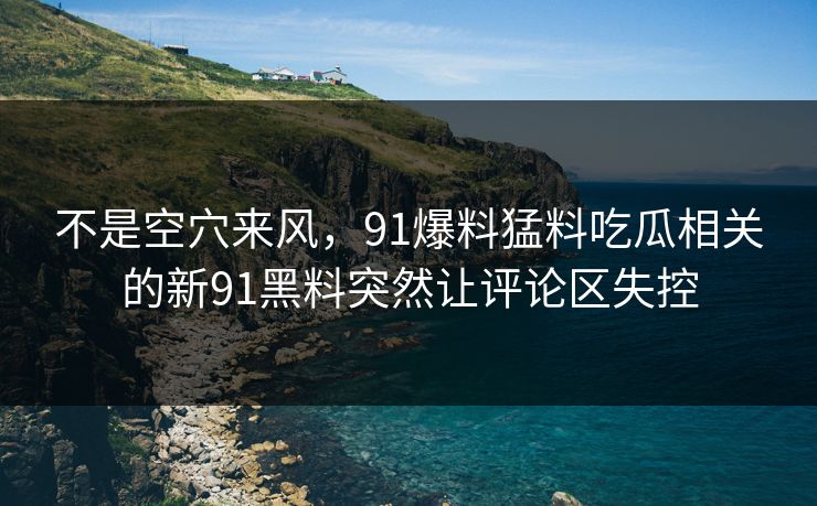 不是空穴来风,91爆料猛料吃瓜相关的新91黑料突然让评论区失控 不是空穴来风,91爆料猛料吃瓜相关的新91黑料突然让评论区失控