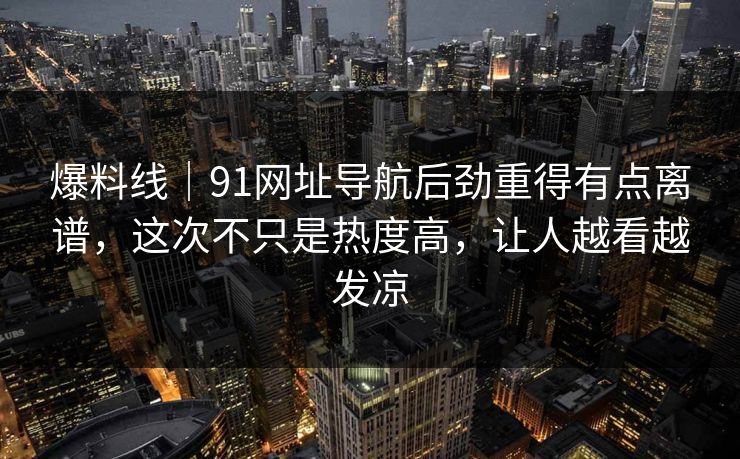 爆料线｜91网址导航后劲重得有点离谱，这次不只是热度高，让人越看越发凉
