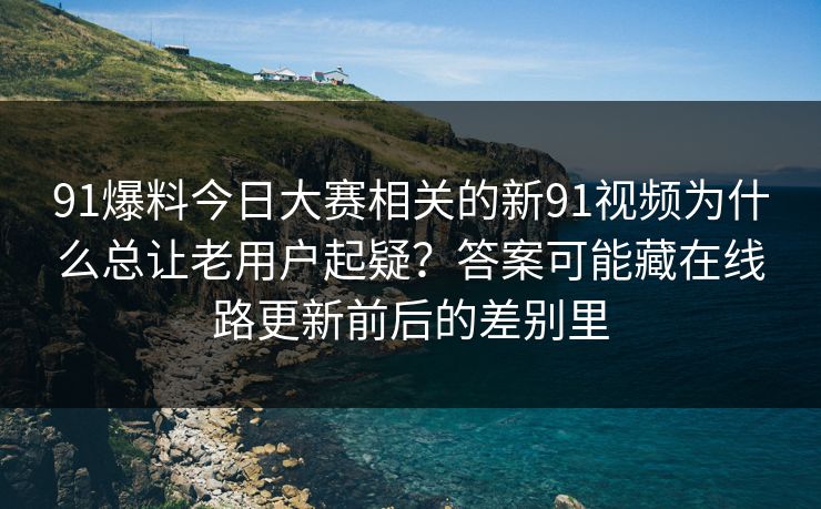 91爆料今日大赛相关的新91视频为什么总让老用户起疑？答案可能藏在线路更新前后的差别里