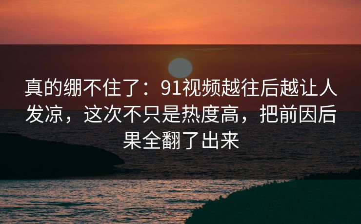 真的绷不住了：91视频越往后越让人发凉，这次不只是热度高，把前因后果全翻了出来