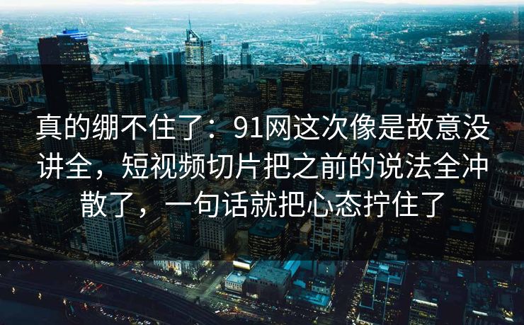真的绷不住了：91网这次像是故意没讲全，短视频切片把之前的说法全冲散了，一句话就把心态拧住了