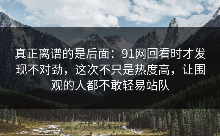 真正离谱的是后面：91网回看时才发现不对劲，这次不只是热度高，让围观的人都不敢轻易站队