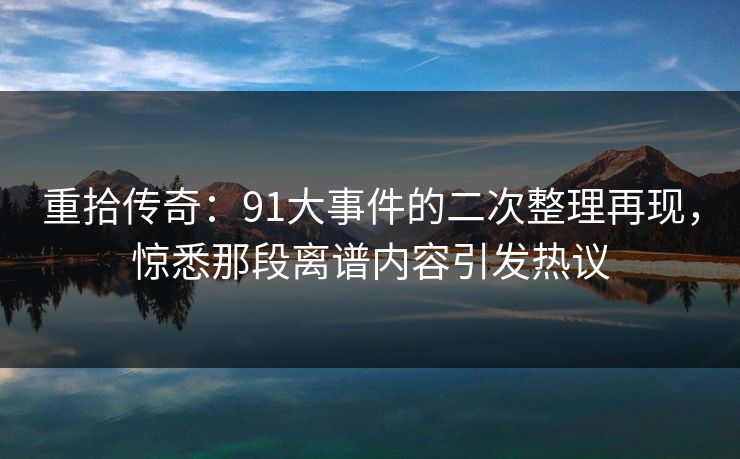 重拾传奇:91大事件的二次整理再现,惊悉那段离谱内容引发热议 重拾传奇:91大事件的二次整理再现,惊悉那段离谱内容引发热议