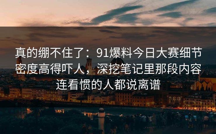 真的绷不住了：91爆料今日大赛细节密度高得吓人，深挖笔记里那段内容连看惯的人都说离谱