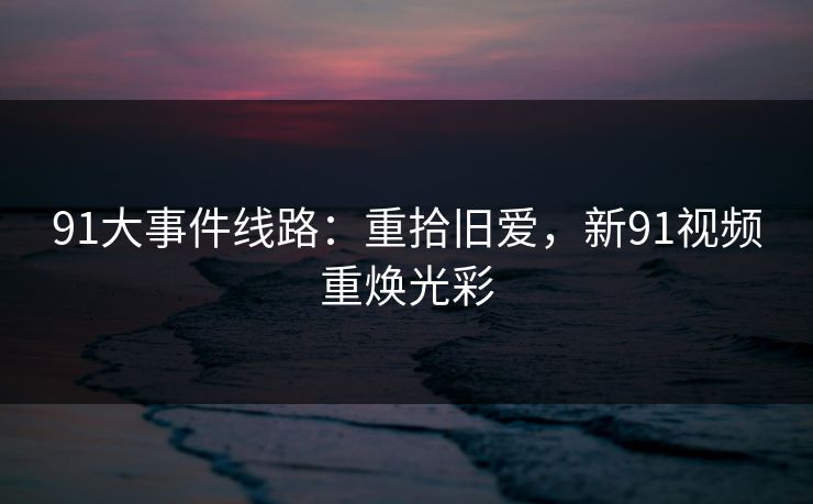 91大事件线路:重拾旧爱,新91视频重焕光彩 91大事件线路:重拾旧爱,新91视频重焕光彩