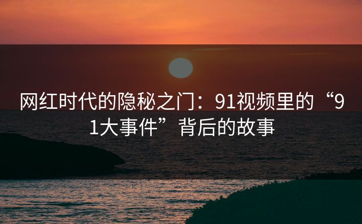 网红时代的隐秘之门：91视频里的“91大事件”背后的故事