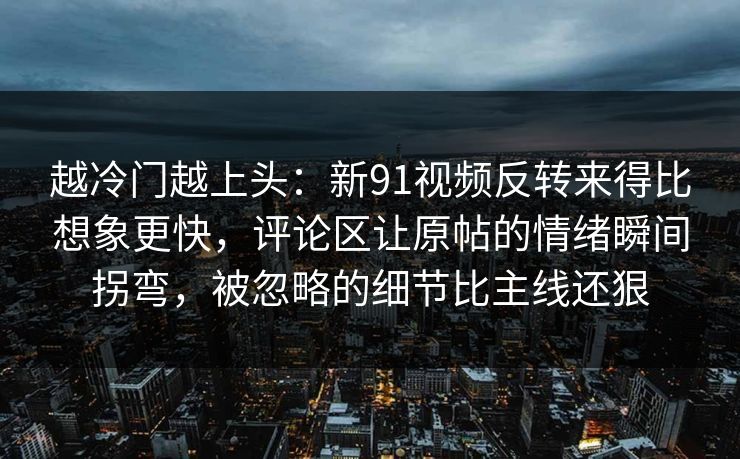 越冷门越上头：新91视频反转来得比想象更快，评论区让原帖的情绪瞬间拐弯，被忽略的细节比主线还狠