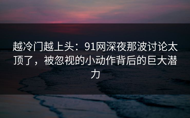 越冷门越上头：91网深夜那波讨论太顶了，被忽视的小动作背后的巨大潜力
