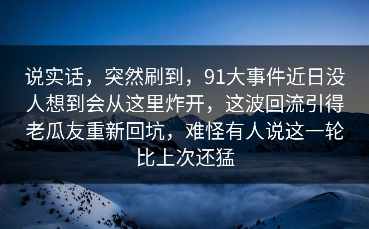 说实话，突然刷到，91大事件近日没人想到会从这里炸开，这波回流引得老瓜友重新回坑，难怪有人说这一轮比上次还猛