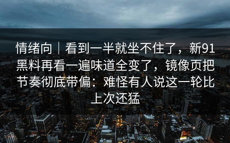 情绪向｜看到一半就坐不住了，新91黑料再看一遍味道全变了，镜像页把节奏彻底带偏：难怪有人说这一轮比上次还猛