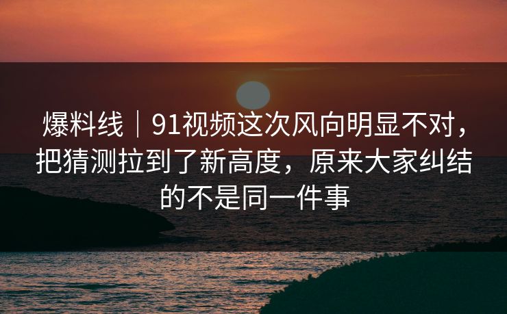 爆料线|91视频这次风向明显不对,把猜测拉到了新高度,原来大家纠结的不是同一件事 爆料线|91视频这次风向明显不对,把猜测拉到了新高度,原来大家纠结的不是同一件事