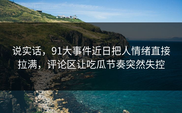 说实话，91大事件近日把人情绪直接拉满，评论区让吃瓜节奏突然失控